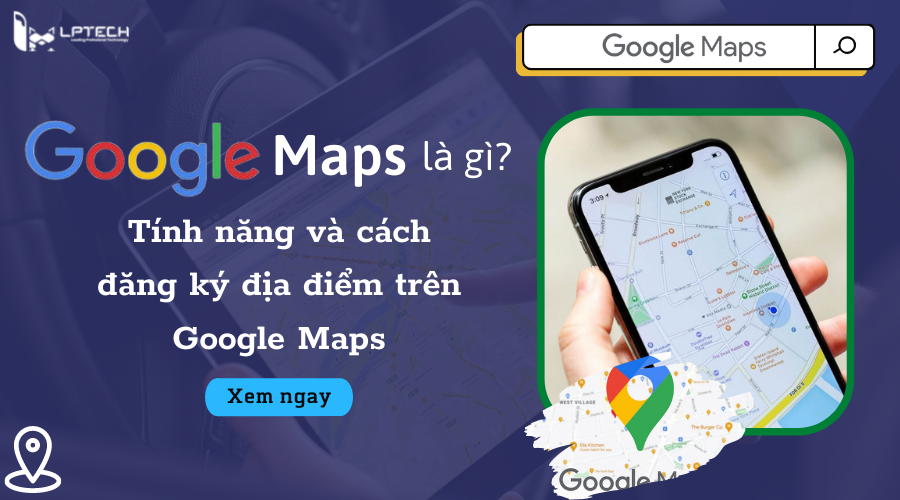 Google maps là gì? Tính năng và cách đăng ký địa điểm trên Google Maps