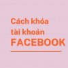 Cách Khóa Tài Khoản Facebook Tạm Thời, Vĩnh Viễn Nhanh Chóng